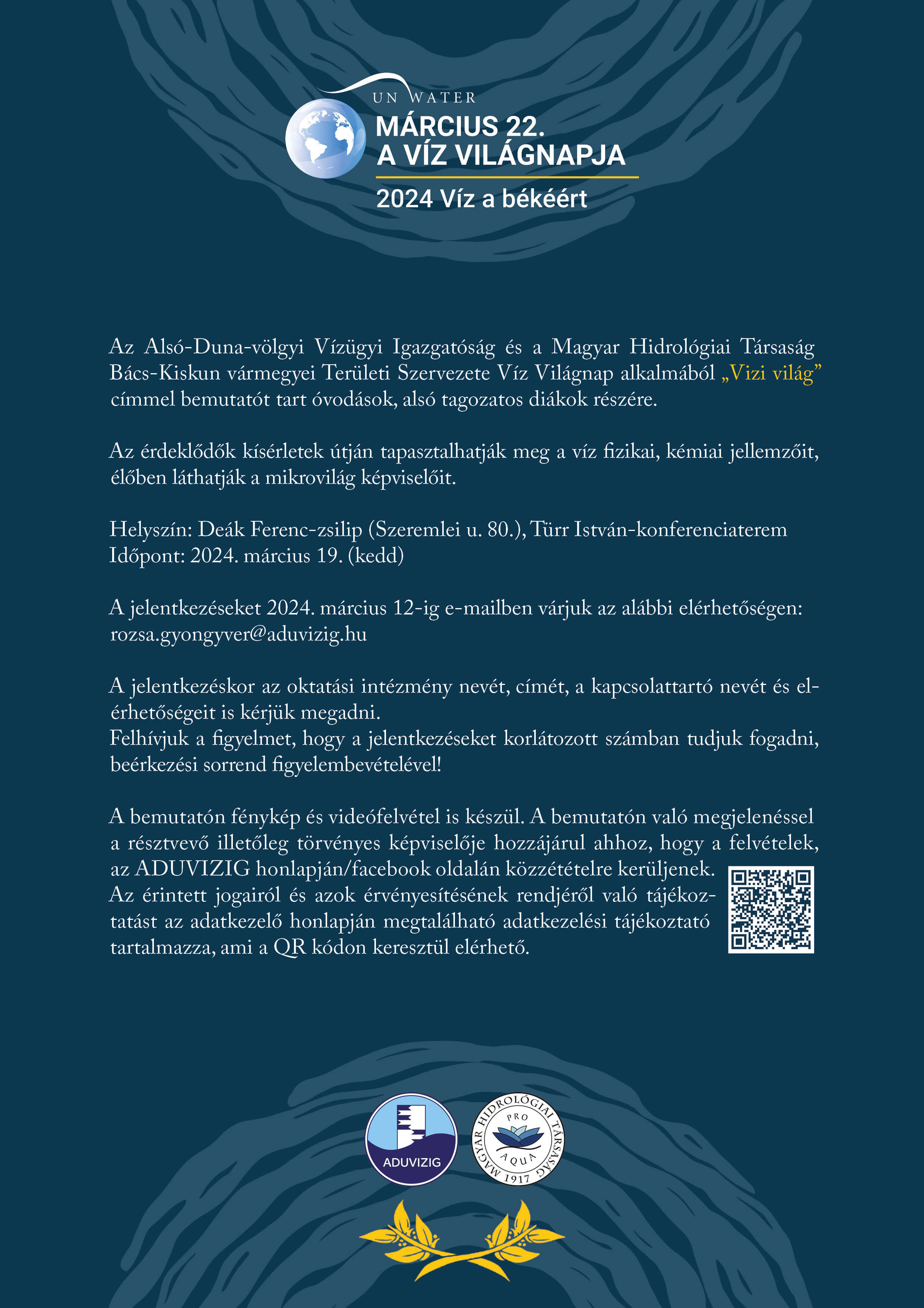 Az Alsó-Duna-völgyi Vízügyi Igazgatóság és a Magyar Hidrológiai Társaság Bács-Kiskun vármegyei Területi Szervezete Víz Világnap alkalmából Vizi világ címmel bemutatót tart óvodások, alsó tagozatos diákok részére. Az érdeklődők kísérletek útján tapasztalhatják meg a víz fizikai, kémiai jellemzőit, élőben láthatják a mikrovilág képviselőit. Helyszín a Deák Ferenc-zsilip, Szeremlei u. 80., Türr István-konferenciaterem Időpont: 2024. március 19. kedd A jelentkezéseket 2024. március 12-ig e-mailben várjuk az alábbi elérhetőségen: rozsa.gyongyver@aduvizig.hu. A jelentkezéskor az oktatási intézmény nevét, címét, a kapcsolattartó nevét és elérhetőségeit is kérjük megadni. A bemutatón való megjelenéssel a résztvevő illetőleg törvényes képviselője hozzájárul ahhoz, hogy a felvételek, az ADUVIZIG honlapján, facebook oldalán közzétételre kerüljenek.