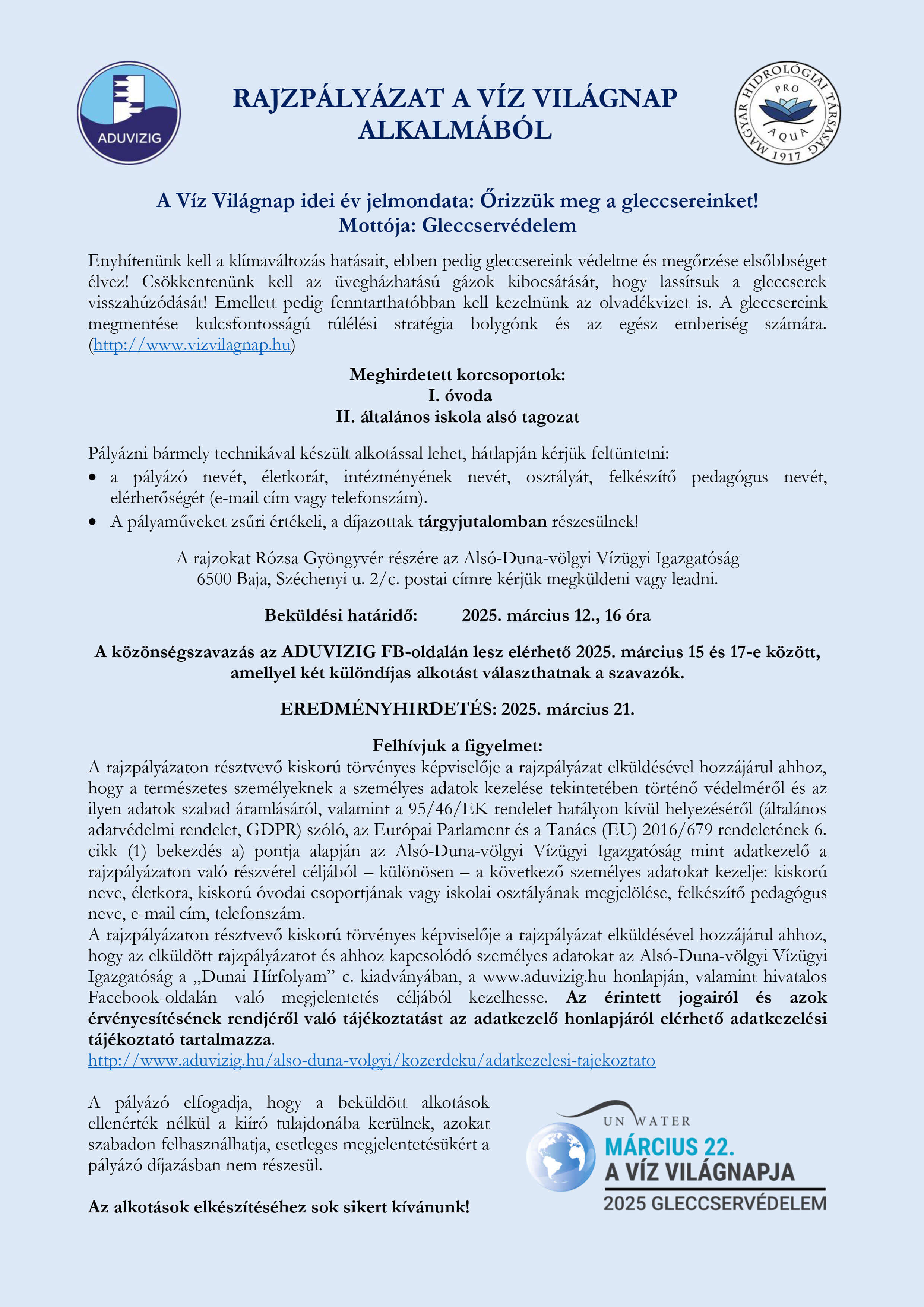 A kép tartalma: RAJZPÁLYÁZAT A VÍZ VILÁGNAP ALKALMÁBÓL A Víz Világnap idei év jelmondata: Őrizzük meg a gleccsereinket! Mottója: Gleccservédelem Enyhítenünk kell a klímaváltozás hatásait, ebben pedig gleccsereink védelme és megőrzése elsőbbséget élvez! Csökkentenünk kell az üvegházhatású gázok kibocsátását, hogy lassítsuk a gleccserek visszahúzódását! Emellett pedig fenntarthatóbban kell kezelnünk az olvadékvizet is. A gleccsereink megmentése kulcsfontosságú túlélési stratégia bolygónk és az egész emberiség számára.